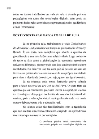 148
sobre os textos trabalhados em sala de aula e demais práticas
pedagógicas em torno das tecnologias digitais, bem como as
palestras dadas pelos convidados e apresentações dos acadêmicos
e suas ferramentas.
DOS TEXTOS TRABALHADOS EM SALA DE AULA
Já na primeira aula, trabalhamos o texto Toxicômanos
de identidade - subjetividade em tempo de globalização de Suely
Rolnik. É um texto bem complexo que aborda a questão da
globalização e sua interferência na subjetividade. Logo no início
do texto se fala como a globalização da economia aproximou
universos diferentes, promovendo com isso um intercâmbio entre
identidades. No meu ver isso faz com que as pessoas deixem de
fazer a sua prática diária esvaziando-se da sua própria identidade
para viver a identidade do outro, ou seja, querer ser igual ao outro.
Já na segunda aula, nossa formação estava voltada
para o texto Docente na Era 3.0 de Rui Fava. O texto trata da
questão que os educadores precisam inovar suas práticas usando
as tecnologias, desapegar do hábito do modelo tradicional de
ensinar, pois a educação virtual está ganhando cada vez mais
espaço deixando para trás a educação real.
Os alunos estão tão familiarizados com a tecnologia
que não aceitam um ensino entediante, exigindo um aprendizado
motivador que o envolva por completo.
O professor precisa tomar consciência do
movimento próprio das tecnologias digitais em
 