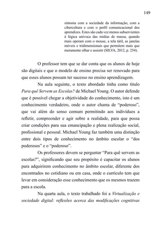149
sintonia com a sociedade da informação, com a
cibercultura e com o perfil comunicacional dos
aprendizes. Estes são cada vez menos subservientes
à lógica unívoca das mídias de massa, quando
mais operam com o mouse, a tela tátil, as janelas
móveis e tridimensionais que permitem mais que
meramente olhar e assistir (SILVA, 2012, p. 254).
O professor tem que se dar conta que os alunos de hoje
são digitais e que o modelo de ensino precisa ser renovado para
que esses alunos possam ter sucesso no ensino aprendizagem.
Na aula seguinte, o texto abordado tinha como título
Para quê Servem as Escolas? de Michael Young. O autor defende
que é possível chegar a objetividade do conhecimento, isto é um
conhecimento verdadeiro, onde o autor chama de “poderoso”,
que vai além do senso comum permitindo aos indivíduos a
refletir, compreender e agir sobre a realidade, para que possa
criar condições para sua emancipação e plena realização social,
profissional e pessoal. Michael Young faz também uma distinção
entre dois tipos de conhecimento no âmbito escolar o “dos
poderosos” e o “poderoso”.
Os professores devem se perguntar “Para quê servem as
escolas?”, significando que seu propósito é capacitar os alunos
para adquirirem conhecimento no âmbito escolar, diferente dos
encontrados no cotidiano ou em casa, onde o currículo tem que
levar em consideração esse conhecimento que os mesmos trazem
para a escola.
Na quarta aula, o texto trabalhado foi a Virtualização e
sociedade digital: reflexões acerca das modificações cognitivas
 