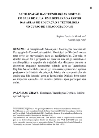 15
A UTILIZAÇÃO DAS TECNOLOGIAS DIGITAIS
EM SALA DE AULA: UMA REFLEXÃO A PARTIR
DAS AULAS DE EDUCAÇÃO E TECNOLOGIA
NO CURSO DE PEDAGOGIA DO USJ
Regiane Pereira de Melo Lima2
Alaim Souza Neto3
RESUMO: A disciplina de Educação e Tecnologias do curso de
Pedagogia do Centro Universitário Municipal de São José trouxe
uma série de provocações para os acadêmicos/as. Contudo, o
desafio maior foi a proposta de escrever um artigo narrativo e
autobiográfico a respeito da trajetória dos discentes durante a
disciplina enquanto educadores lidando com as Tecnologias
Digitais. Nesse sentido, esse artigo trata do meu percurso enquanto
professora de História da educação básica da rede particular de
ensino que lida (ou não) com as Tecnologias Digitais, bem como
os impactos causados em minhas práticas após participar das
aulas.
PALAVRAS-CHAVE: Educação. Tecnologias Digitais. Ensino-
aprendizagem.
2
Mestranda no programa de pós-graduação Mestrado Profissional em Ensino de História –
Prof. História na Universidade do Estado de Santa Catarina (UDESC). Graduada em História
na Universidade Federal de Goiás (UFG). Acadêmica do curso de graduação em Pedagogia
no Centro Universitário Municipal de São José (USJ).
3
Pós-Doutorado em Educação pela UFSC com pesquisa sobre as subjetividades docentes
para o uso de tecnologias digitais. Doutor em Educação pelo PPGE da UDESC com tese
sobre o aprender e ensinar com as tecnologias digitais. Professor da disciplina de Educação e
Tecnologias no curso de Pedagogia da Universidade São José - USJ.
 