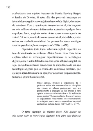 150
e identitárias nos sujeitos imersivos de Martha Kaschny Borges
e Sandro de Oliveira. O texto fala das possíveis mudanças de
identidades e cognitivas nos sujeitos da sociedade digital, chamados
de imersivos. Com o crescimento do mundo virtual, são lançados
na web milhares de novas informações acessadas a qualquer hora
e qualquer local, surgindo assim vários novos termos a partir do
virtual. “Aincorporação de termos como virtual, virtualidade, entre
outros, ao vocabulário cotidiano das pessoas demonstra o estágio
atual de popularização dessas palavras” (2016, p. 421).
O próximo texto tratou sobre um capítulo específico da
tese de doutorado do professor Alaim Souza Neto. Esse texto
explana sobre as tecnologias, especificamente as tecnologias
digitais, onde o autor defende a sua tese sobre a fluência digital, ou
seja, que o docente tenha consciência da importância do uso das
tecnologias digitais para o ensino dos conteúdos escolares, que
ele deve aprender a usar e se apropriar desse uso frequentemente,
tornando-se um fluente digital.
Nesse sentido, defendo a importância de o
professor saber não só o conteúdo da disciplina
que ensina, os saberes pedagógicos para seu
planejamento e execução de sua prática e nem
apenas uma motivação atitudinal e de inclinação
paraousodasTD,mastambémodesenvolvimento
de capacidades relacionadas aos conhecimentos
tecnológicos como saberes necessários no atual
contexto da cultura digital (NETO, 2016, p 179).
O texto seguinte, do mesmo autor, Não querer ou
não saber usar as tecnologias digitais? Um grito pela fluência
 