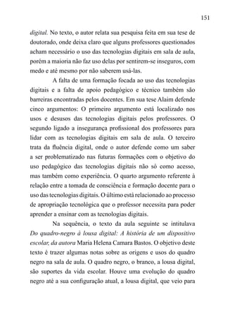 151
digital. No texto, o autor relata sua pesquisa feita em sua tese de
doutorado, onde deixa claro que alguns professores questionados
acham necessário o uso das tecnologias digitais em sala de aula,
porém a maioria não faz uso delas por sentirem-se inseguros, com
medo e até mesmo por não saberem usá-las.
A falta de uma formação focada ao uso das tecnologias
digitais e a falta de apoio pedagógico e técnico também são
barreiras encontradas pelos docentes. Em sua tese Alaim defende
cinco argumentos: O primeiro argumento está localizado nos
usos e desusos das tecnologias digitais pelos professores. O
segundo ligado a insegurança profissional dos professores para
lidar com as tecnologias digitais em sala de aula. O terceiro
trata da fluência digital, onde o autor defende como um saber
a ser problematizado nas futuras formações com o objetivo do
uso pedagógico das tecnologias digitais não só como acesso,
mas também como experiência. O quarto argumento referente à
relação entre a tomada de consciência e formação docente para o
uso das tecnologias digitais. O último está relacionado ao processo
de apropriação tecnológica que o professor necessita para poder
aprender a ensinar com as tecnologias digitais.
Na sequência, o texto da aula seguinte se intitulava
Do quadro-negro à lousa digital: A história de um dispositivo
escolar, da autora Maria Helena Camara Bastos. O objetivo deste
texto é trazer algumas notas sobre as origens e usos do quadro
negro na sala de aula. O quadro negro, o branco, a lousa digital,
são suportes da vida escolar. Houve uma evolução do quadro
negro até a sua configuração atual, a lousa digital, que veio para
 