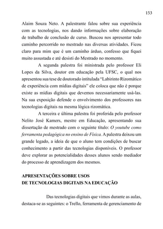 153
Alaim Souza Neto. A palestrante falou sobre sua experiência
com as tecnologias, nos dando informações sobre elaboração
de trabalho de conclusão de curso. Buscou nos apresentar todo
caminho percorrido no mestrado nas diversas atividades. Ficou
claro para mim que é um caminho árduo, confesso que fiquei
muito assustada e até desisti do Mestrado no momento.
A segunda palestra foi ministrada pelo professor Eli
Lopes da Silva, doutor em educação pela UFSC, o qual nos
apresentou sua tese de doutorado intitulada “Labirinto Rizomático
de experiência com mídias digitais” ele coloca que não é porque
existe as mídias digitais que devemos necessariamente usá-las.
Na sua exposição defende o envolvimento dos professores nas
tecnologias digitais na mesma lógica rizomática.
A terceira e última palestra foi proferida pelo professor
Nelito José Kamers, mestre em Educação, apresentando sua
dissertação de mestrado com o seguinte título: O youtube como
ferramenta pedagógica no ensino de Física.A palestra deixou um
grande legado, a ideia de que o aluno tem condições de buscar
conhecimento a partir das tecnologias disponíveis. O professor
deve explorar as potencialidades desses alunos sendo mediador
do processo de aprendizagem dos mesmos.
APRESENTAÇÕES SOBRE USOS
DE TECNOLOGIAS DIGITAIS NA EDUCAÇÃO
Das tecnologias digitais que vimos durante as aulas,
destaca-se as seguintes: o Trello, ferramenta de gerenciamento de
 