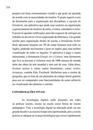 154
projetos em listas extremamente versátil e que pode ser ajustada
de acordo com as necessidades do usuário. O grupo sugeriu o uso
da ferramenta para a organização das disciplinas; a agenda do
Estudante, um aplicativo que ajuda seus usuários na organização
o gerenciamento de horários de aulas, eventos, calendário e notas.
É possível agendar notificações para não esquecer de entregar um
trabalho ou devolver o livro emprestado da biblioteca. Um grande
auxílio para organização dentro da escola; a ferramenta Visible
Body apresenta imagens em 3D do corpo humano num todo ou
órgãos, podendo movimentar e girar os órgãos para uma melhor
visualização de todos os ângulos. O aplicativo é pago e muito
interessante; a ferramenta Google Art e Culture, uma ferramenta
que leva as pessoas a visitarem mais de 1000 museus do mundo
além das obras de arte mundial e sem sair de casa. Além disso,
tivemos acesso a várias outras ferramentas, como: twitter,
instagran, youtube Edu, Facebook, Stellarium para o ensino de
geografia, que se trata de um planetário de código aberto gratuito
para uso no computador com funcionalidades de como utilizá-lo
na visualização dos planetas e estrelas.
CONSIDERAÇÕES FINAIS
As tecnologias digitais estão presentes em todas
as práticas sociais, exceto na escola como forma de ensino
pedagógico. Usar a tecnologia digital na educação pode ser um
grande desafio e ao mesmo tempo uma oportunidade, pois a escola
precisa se adequar ao avanço tecnológico que cresce rapidamente
 
