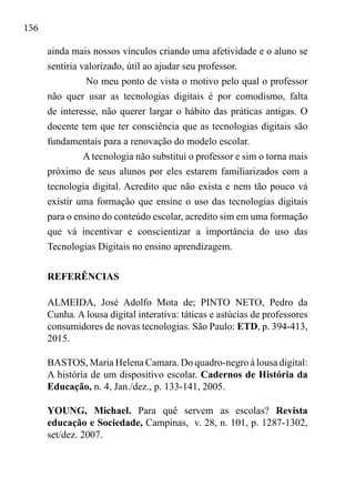 156
ainda mais nossos vínculos criando uma afetividade e o aluno se
sentiria valorizado, útil ao ajudar seu professor.
No meu ponto de vista o motivo pelo qual o professor
não quer usar as tecnologias digitais é por comodismo, falta
de interesse, não querer largar o hábito das práticas antigas. O
docente tem que ter consciência que as tecnologias digitais são
fundamentais para a renovação do modelo escolar.
A tecnologia não substitui o professor e sim o torna mais
próximo de seus alunos por eles estarem familiarizados com a
tecnologia digital. Acredito que não exista e nem tão pouco vá
existir uma formação que ensine o uso das tecnologias digitais
para o ensino do conteúdo escolar, acredito sim em uma formação
que vá incentivar e conscientizar a importância do uso das
Tecnologias Digitais no ensino aprendizagem.
REFERÊNCIAS
ALMEIDA, José Adolfo Mota de; PINTO NETO, Pedro da
Cunha. A lousa digital interativa: táticas e astúcias de professores
consumidores de novas tecnologias. São Paulo: ETD, p. 394-413,
2015.
BASTOS, Maria Helena Camara. Do quadro-negro à lousa digital:
A história de um dispositivo escolar. Cadernos de História da
Educação, n. 4, Jan./dez., p. 133-141, 2005.
YOUNG, Michael. Para quê servem as escolas? Revista
educação e Sociedade, Campinas, v. 28, n. 101, p. 1287-1302,
set/dez. 2007.
 