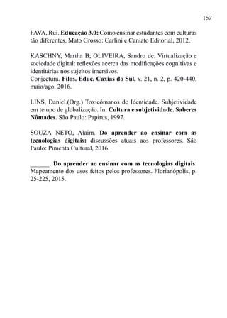 157
FAVA, Rui. Educação 3.0: Como ensinar estudantes com culturas
tão diferentes. Mato Grosso: Carlini e Caniato Editorial, 2012.
KASCHNY, Martha B; OLIVEIRA, Sandro de. Virtualização e
sociedade digital: reflexões acerca das modificações cognitivas e
identitárias nos sujeitos imersivos.
Conjectura. Filos. Educ. Caxias do Sul, v. 21, n. 2, p. 420-440,
maio/ago. 2016.
LINS, Daniel.(Org.) Toxicômanos de Identidade. Subjetividade
em tempo de globalização. In: Cultura e subjetividade. Saberes
Nômades. São Paulo: Papirus, 1997.
SOUZA NETO, Alaim. Do aprender ao ensinar com as
tecnologias digitais: discussões atuais aos professores. São
Paulo: Pimenta Cultural, 2016.
______. Do aprender ao ensinar com as tecnologias digitais:
Mapeamento dos usos feitos pelos professores. Florianópolis, p.
25-225, 2015.
 