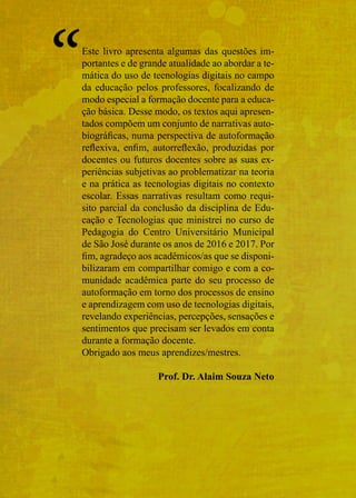 Este livro apresenta algumas das questões im-
portantes e de grande atualidade ao abordar a te-
mática do uso de tecnologias digitais no campo
da educação pelos professores, focalizando de
modo especial a formação docente para a educa-
ção básica. Desse modo, os textos aqui apresen-
tados compõem um conjunto de narrativas auto-
biográficas, numa perspectiva de autoformação
reflexiva, enfim, autorreflexão, produzidas por
docentes ou futuros docentes sobre as suas ex-
periências subjetivas ao problematizar na teoria
e na prática as tecnologias digitais no contexto
escolar. Essas narrativas resultam como requi-
sito parcial da conclusão da disciplina de Edu-
cação e Tecnologias que ministrei no curso de
Pedagogia do Centro Universitário Municipal
de São José durante os anos de 2016 e 2017. Por
fim, agradeço aos acadêmicos/as que se disponi-
bilizaram em compartilhar comigo e com a co-
munidade acadêmica parte do seu processo de
autoformação em torno dos processos de ensino
e aprendizagem com uso de tecnologias digitais,
revelando experiências, percepções, sensações e
sentimentos que precisam ser levados em conta
durante a formação docente.
Obrigado aos meus aprendizes/mestres.
Prof. Dr. Alaim Souza Neto
“
 