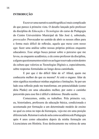 16
INTRODUÇÃO
Escrever uma narrativa autobiográfica é mais complicado
do que parece à primeira vista. O desafio lançado pelo professor
da disciplina de Educação e Tecnologias do curso de Pedagogia
do Centro Universitário Municipal de São José é, sobretudo,
provocador. Provocador no sentido de abrir os nossos olhos para
a forma mais difícil de reflexão, aquela que mexe com nosso
ego: fazer uma análise sobre nossas próprias práticas enquanto
educadores. Esse artigo busca pensar sobre o percurso que me
levou, eu enquanto acadêmica, e ele como professor da disciplina,
aalgunsquestionamentosrelativosaolugarreservadoamimdentro
da cultura que valoriza as Tecnologias Digitais e, especialmente,
sobre respostas formuladas ao longo dessa caminhada.
E por que é tão difícil falar de si? Afinal, quem me
conheceria melhor do que eu mesma? Aí está o engano: falar de
mim significa reconhecer minhas angústias e limitações. Se por um
lado essa reflexão pode me transformar, em potencialidade (como
diria Platão) em uma educadora melhor, por outro o caminho
percorrido para esse fim é difícil e doloroso. Desafio aceito.
Comecemos, então, os trabalhos. Pela primeira vez,
eu, historiadora, professora da educação básica, condicionada e
acostumada por formação a um determinado modelo de ensino
no qual eu estou no topo da hierarquia, vejo-me em uma posição
diferenciada.RetornaràsaladeaulacomoacadêmicadePedagogia
após 4 anos como educadora depois da minha formação em
Licenciatura em História. Esse deslocamento me retirou de uma
 