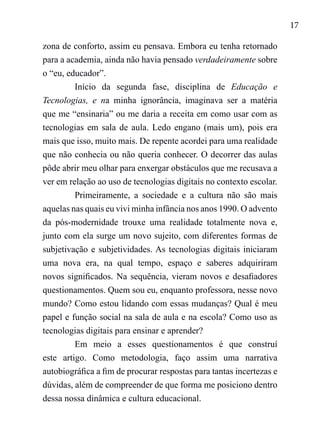 17
zona de conforto, assim eu pensava. Embora eu tenha retornado
para a academia, ainda não havia pensado verdadeiramente sobre
o “eu, educador”.
Início da segunda fase, disciplina de Educação e
Tecnologias, e na minha ignorância, imaginava ser a matéria
que me “ensinaria” ou me daria a receita em como usar com as
tecnologias em sala de aula. Ledo engano (mais um), pois era
mais que isso, muito mais. De repente acordei para uma realidade
que não conhecia ou não queria conhecer. O decorrer das aulas
pôde abrir meu olhar para enxergar obstáculos que me recusava a
ver em relação ao uso de tecnologias digitais no contexto escolar.
Primeiramente, a sociedade e a cultura não são mais
aquelas nas quais eu vivi minha infância nos anos 1990. O advento
da pós-modernidade trouxe uma realidade totalmente nova e,
junto com ela surge um novo sujeito, com diferentes formas de
subjetivação e subjetividades. As tecnologias digitais iniciaram
uma nova era, na qual tempo, espaço e saberes adquiriram
novos significados. Na sequência, vieram novos e desafiadores
questionamentos. Quem sou eu, enquanto professora, nesse novo
mundo? Como estou lidando com essas mudanças? Qual é meu
papel e função social na sala de aula e na escola? Como uso as
tecnologias digitais para ensinar e aprender?
Em meio a esses questionamentos é que construí
este artigo. Como metodologia, faço assim uma narrativa
autobiográfica a fim de procurar respostas para tantas incertezas e
dúvidas, além de compreender de que forma me posiciono dentro
dessa nossa dinâmica e cultura educacional.
 
