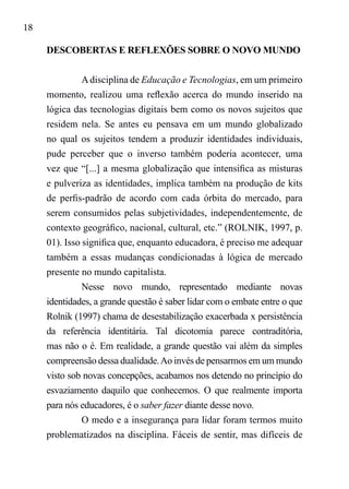 18
DESCOBERTAS E REFLEXÕES SOBRE O NOVO MUNDO
Adisciplina de Educação e Tecnologias, em um primeiro
momento, realizou uma reflexão acerca do mundo inserido na
lógica das tecnologias digitais bem como os novos sujeitos que
residem nela. Se antes eu pensava em um mundo globalizado
no qual os sujeitos tendem a produzir identidades individuais,
pude perceber que o inverso também poderia acontecer, uma
vez que “[...] a mesma globalização que intensifica as misturas
e pulveriza as identidades, implica também na produção de kits
de perfis-padrão de acordo com cada órbita do mercado, para
serem consumidos pelas subjetividades, independentemente, de
contexto geográfico, nacional, cultural, etc.” (ROLNIK, 1997, p.
01). Isso significa que, enquanto educadora, é preciso me adequar
também a essas mudanças condicionadas à lógica de mercado
presente no mundo capitalista.
Nesse novo mundo, representado mediante novas
identidades, a grande questão é saber lidar com o embate entre o que
Rolnik (1997) chama de desestabilização exacerbada x persistência
da referência identitária. Tal dicotomia parece contraditória,
mas não o é. Em realidade, a grande questão vai além da simples
compreensão dessa dualidade.Ao invés de pensarmos em um mundo
visto sob novas concepções, acabamos nos detendo no princípio do
esvaziamento daquilo que conhecemos. O que realmente importa
para nós educadores, é o saber fazer diante desse novo.
O medo e a insegurança para lidar foram termos muito
problematizados na disciplina. Fáceis de sentir, mas difíceis de
 