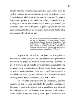 19
admitir. Quando tememos algo, tememos duas vezes: além do
medo e insegurança que sentimos de alguma coisa, temos receio
e angústia para admitir que temos esses sentimentos de medo e
insegurança que nos geram muito desconforto e desastibilização.
A arrogância do ser humano nos leva a pensar que assumir que
tememos é um sinal de fraqueza, o que não passa de mais um
equívoco (quantos foram até o presente momento?). Ainda sobre
esse assunto, Rolnik afirma que
As forças, ao invés de serem produtivas, ganham
um caráter diabólico; o desassossego trazido
pela desestabilização torna-se traumático. Para
proteger-se da proliferação das forças e impedir
que abalem a ilusão identitária, breca-se o
processo, anestesiando a vibratilidade do corpo ao
mundo e, portanto, seus afetos (1997, p. 2)
	
A partir de tal análise, partimos, na disciplina de
Educação e Tecnologias, para um segundo momento que consiste
em pensar no papel do professor nesse universo “estranho” a
ele. A premissa de um mundo novo significa consequentemente
ter como meta a domesticação dessas novas forças presentes
no mundo contemporâneo. Para que o professor aproveite a
atualidade, ele deve, a priori, enfrentar os vazios causados pelas
dissoluções das figuras identitárias (ROLNIK, 1997).
No contexto sócio-histórico da atualidade, estamos
imersos em meio a uma infinidade de aparatos tecnológicos.
Contudo, é importante lembrar que a tecnologia, seja ela qual
for, está presente no cotidiano dos seres humanos desde sempre.
Nesse sentido, surge uma nova questão: qual é a diferença das
 