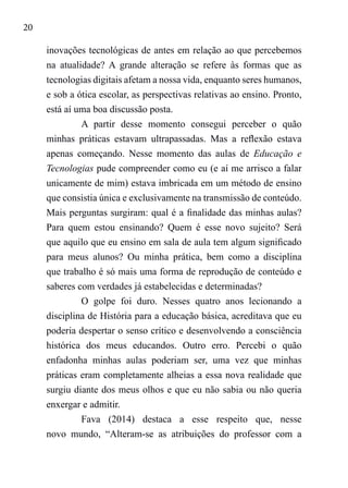20
inovações tecnológicas de antes em relação ao que percebemos
na atualidade? A grande alteração se refere às formas que as
tecnologias digitais afetam a nossa vida, enquanto seres humanos,
e sob a ótica escolar, as perspectivas relativas ao ensino. Pronto,
está aí uma boa discussão posta.
A partir desse momento consegui perceber o quão
minhas práticas estavam ultrapassadas. Mas a reflexão estava
apenas começando. Nesse momento das aulas de Educação e
Tecnologias pude compreender como eu (e aí me arrisco a falar
unicamente de mim) estava imbricada em um método de ensino
que consistia única e exclusivamente na transmissão de conteúdo.
Mais perguntas surgiram: qual é a finalidade das minhas aulas?
Para quem estou ensinando? Quem é esse novo sujeito? Será
que aquilo que eu ensino em sala de aula tem algum significado
para meus alunos? Ou minha prática, bem como a disciplina
que trabalho é só mais uma forma de reprodução de conteúdo e
saberes com verdades já estabelecidas e determinadas?
O golpe foi duro. Nesses quatro anos lecionando a
disciplina de História para a educação básica, acreditava que eu
poderia despertar o senso crítico e desenvolvendo a consciência
histórica dos meus educandos. Outro erro. Percebi o quão
enfadonha minhas aulas poderiam ser, uma vez que minhas
práticas eram completamente alheias a essa nova realidade que
surgiu diante dos meus olhos e que eu não sabia ou não queria
enxergar e admitir.
Fava (2014) destaca a esse respeito que, nesse
novo mundo, “Alteram-se as atribuições do professor com a
 