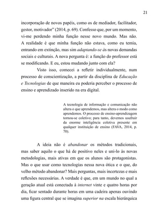21
incorporação de novos papéis, como os de mediador, facilitador,
gestor, motivador” (2014, p. 69). Confesso que, por um momento,
vi-me perdendo minha função nesse novo mundo. Mas não.
A realidade é que minha função não estava, como eu temia,
entrando em extinção, mas sim adaptando-se às novas demandas
sociais e culturais. A nova pergunta é: a função do professor está
se modificando. E eu, estou mudando junto com ela?
Visto isso, comecei a refletir individualmente, num
processo de conscientização, a partir da disciplina de Educação
e Tecnologias de que maneira eu poderia perceber o processo de
ensino e aprendizado inserido na era digital.
A tecnologia de informação e comunicação não
altera o que aprendemos, mas altera o modo como
aprendemos. O processo de ensino-aprendizagem
tornou-se coletivo; para tanto, devemos usufruir
da enorme inteligência coletiva presente em
qualquer instituição de ensino (FAVA, 2014, p.
70).
	
A ideia não é abandonar os métodos tradicionais,
mas saber aquilo o que há de positivo neles e uni-lo às novas
metodologias, mais ativas em que os alunos são protagonistas.
Mas o que usar como tecnologias nessa nova ótica e o que, do
velho método abandonar? Mais perguntas, mais incertezas e mais
reflexões necessárias. A verdade é que, em um mundo no qual a
geração atual está conectada à internet vinte e quatro horas por
dia, ficar sentado durante horas em uma cadeira apenas ouvindo
uma figura central que se imagina superior na escala hierárquica
 