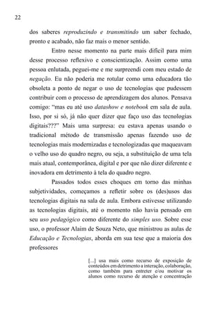 22
dos saberes reproduzindo e transmitindo um saber fechado,
pronto e acabado, não faz mais o menor sentido.
Entro nesse momento na parte mais difícil para mim
desse processo reflexivo e conscientização. Assim como uma
pessoa enlutada, peguei-me e me surpreendi com meu estado de
negação. Eu não poderia me rotular como uma educadora tão
obsoleta a ponto de negar o uso de tecnologias que pudessem
contribuir com o processo de aprendizagem dos alunos. Pensava
comigo: “mas eu até uso datashow e notebook em sala de aula.
Isso, por si só, já não quer dizer que faço uso das tecnologias
digitais???” Mais uma surpresa: eu estava apenas usando o
tradicional método de transmissão apenas fazendo uso de
tecnologias mais modernizadas e tecnologizadas que maqueavam
o velho uso do quadro negro, ou seja, a substituição de uma tela
mais atual, contemporânea, digital e por que não dizer diferente e
inovadora em detrimento à tela do quadro negro.
Passados todos esses choques em torno das minhas
subjetividades, começamos a refletir sobre os (des)usos das
tecnologias digitais na sala de aula. Embora estivesse utilizando
as tecnologias digitais, até o momento não havia pensado em
seu uso pedagógico como diferente do simples uso. Sobre esse
uso, o professor Alaim de Souza Neto, que ministrou as aulas de
Educação e Tecnologias, aborda em sua tese que a maioria dos
professores
[...] usa mais como recurso de exposição de
conteúdos em detrimento a interação, colaboração,
como também para entreter e/ou motivar os
alunos como recurso de atenção e concentração
 