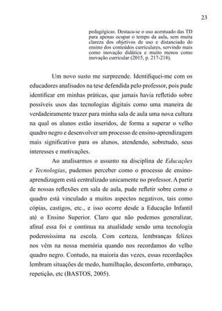 23
pedagógicas. Destaca-se o uso acentuado das TD
para apenas ocupar o tempo da aula, sem muita
clareza dos objetivos de uso e distanciado do
ensino dos conteúdos curriculares, servindo mais
como inovação didática e muito menos como
inovação curricular (2015, p. 217-218).
Um novo susto me surpreende. Identifiquei-me com os
educadores analisados na tese defendida pelo professor, pois pude
identificar em minhas práticas, que jamais havia refletido sobre
possíveis usos das tecnologias digitais como uma maneira de
verdadeiramente trazer para minha sala de aula uma nova cultura
na qual os alunos estão inseridos, de forma a superar o velho
quadro negro e desenvolver um processo de ensino-aprendizagem
mais significativo para os alunos, atendendo, sobretudo, seus
interesses e motivações.
Ao analisarmos o assunto na disciplina de Educações
e Tecnologias, pudemos perceber como o processo de ensino-
aprendizagem está centralizado unicamente no professor. A partir
de nossas reflexões em sala de aula, pude refletir sobre como o
quadro está vinculado a muitos aspectos negativos, tais como
cópias, castigos, etc., e isso ocorre desde a Educação Infantil
até o Ensino Superior. Claro que não podemos generalizar,
afinal essa foi e continua na atualidade sendo uma tecnologia
poderosíssima na escola. Com certeza, lembranças felizes
nos vêm na nossa memória quando nos recordamos do velho
quadro negro. Contudo, na maioria das vezes, essas recordações
lembram situações de medo, humilhação, desconforto, embaraço,
repetição, etc (BASTOS, 2005).
 