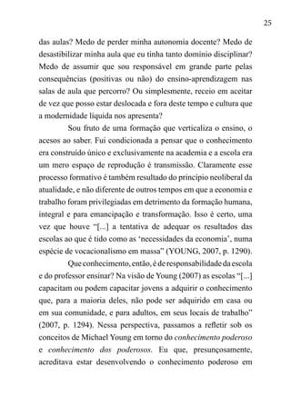 25
das aulas? Medo de perder minha autonomia docente? Medo de
desastibilizar minha aula que eu tinha tanto domínio disciplinar?
Medo de assumir que sou responsável em grande parte pelas
consequências (positivas ou não) do ensino-aprendizagem nas
salas de aula que percorro? Ou simplesmente, receio em aceitar
de vez que posso estar deslocada e fora deste tempo e cultura que
a modernidade líquida nos apresenta?
Sou fruto de uma formação que verticaliza o ensino, o
acesos ao saber. Fui condicionada a pensar que o conhecimento
era construído único e exclusivamente na academia e a escola era
um mero espaço de reprodução é transmissão. Claramente esse
processo formativo é também resultado do princípio neoliberal da
atualidade, e não diferente de outros tempos em que a economia e
trabalho foram privilegiadas em detrimento da formação humana,
integral e para emancipação e transformação. Isso é certo, uma
vez que houve “[...] a tentativa de adequar os resultados das
escolas ao que é tido como as ‘necessidades da economia’, numa
espécie de vocacionalismo em massa” (YOUNG, 2007, p. 1290).
Queconhecimento,então,éderesponsabilidadedaescola
e do professor ensinar? Na visão de Young (2007) as escolas “[...]
capacitam ou podem capacitar jovens a adquirir o conhecimento
que, para a maioria deles, não pode ser adquirido em casa ou
em sua comunidade, e para adultos, em seus locais de trabalho”
(2007, p. 1294). Nessa perspectiva, passamos a refletir sob os
conceitos de Michael Young em torno do conhecimento poderoso
e conhecimento dos poderosos. Eu que, presunçosamente,
acreditava estar desenvolvendo o conhecimento poderoso em
 