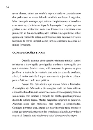 26
meus alunos, estava na verdade reproduzindo o conhecimento
dos poderosos. A minha falta de modéstia me levou à cegueira.
Não conseguia enxergar que estava completamente acomodada
e na zona de conforto ao topo da hierarquia. E o pior, que eu
gostava e me sentia bem com isso. Comecei a rememorar meu
juramento ao fim da faculdade de História e me questionei sobre
quanto eu realmente estava contribuindo para desenvolver seres
humanos de forma integral, como jurei solenemente na época de
minha formatura.
CONSIDERAÇÕES FINAIS
	
Quando estamos encarcerados em nosso mundo, somos
resistentes a tudo aquilo que significa mudança, tudo aquilo que
nos é estranho. Muitas vezes, utilizamo-nos de pretextos para
justificar a ausência de vontade para sair da zona de conforto,
afinal, é muito mais fácil seguir uma receita e jamais se colocar
para refletir acerca de suas práticas.
Pensar dói. Dói admitir que somos falhos e limitados.
A disciplina de Educação e Tecnologias pode me fazer refletir,
enquanto educadora, não só sobre o uso das tecnologias digitais em
sala de aula, mas também a respeito das minhas próprias práticas
diante da cultura digital. Muitas perguntas surgiram no percurso.
Algumas ainda sem respostas, mas outras já solucionadas.
Consegui perceber que, apesar de estar inserida nesse mundo e
achar que estava fazendo uso das tecnologias digitais, na verdade
estava só fazendo mais moderno e atual do mesmo de sempre.
 