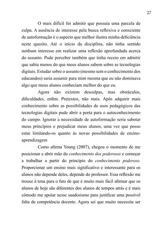 27
O mais difícil foi admitir que possuía uma parcela de
culpa. A ausência de interesse pela busca reflexiva e consciente
de autoformação é o aspecto que melhor ilustra minha deficiência
neste quesito. Até o início da disciplina, não tinha sentido
nenhum interesse em realizar uma reflexão aprofundada acerca
do assunto. Pude perceber também que tinha receio em admitir
que sabia menos do que meus alunos sabem sobre as tecnologias
digitais. Estudar sobre o assunto (mesmo sem o conhecimento dos
educandos) seria assumir para mim mesma que eu não dominava
algo que meus alunos conheciam melhor do que eu.
Agora não existem desculpas, mas obstáculos,
dificuldades, enfim. Pretextos, não mais. Após adquirir mais
conhecimento sobre as possibilidades de usos pedagógicos das
tecnologias digitais pude abrir a porta para o autoconhecimento
do campo. Ignorar a necessidade de autoformação seria sabotar
meus princípios e prejudicar meus alunos, uma vez que posso
estar limitando-os quanto às novas possibilidades de ensino-
aprendizagem
Como afirma Young (2007), chegou o momento de me
posicionar e abrir mão do conhecimento dos poderosos e começar
a trabalhar a partir do princípio do conhecimento poderoso.
Proporcionar um ensino mais significativo e interessante para os
alunos não depende deles, depende do professor. Essa reflexão me
trouxe à tona para o fato de que é muito mais fácil afirmar que os
alunos de hoje são diferentes dos alunos de tempos atrás e é mais
cômodo me apoiar nesse saudosismo para justificar uma possível
falta de competência docente. Agora sei que muito necessita ser
 