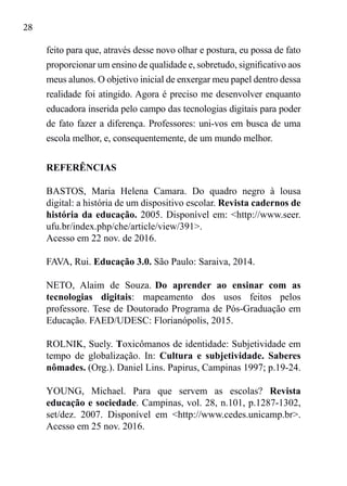 28
feito para que, através desse novo olhar e postura, eu possa de fato
proporcionar um ensino de qualidade e, sobretudo, significativo aos
meus alunos. O objetivo inicial de enxergar meu papel dentro dessa
realidade foi atingido. Agora é preciso me desenvolver enquanto
educadora inserida pelo campo das tecnologias digitais para poder
de fato fazer a diferença. Professores: uni-vos em busca de uma
escola melhor, e, consequentemente, de um mundo melhor.
REFERÊNCIAS
BASTOS, Maria Helena Camara. Do quadro negro à lousa
digital: a história de um dispositivo escolar. Revista cadernos de
história da educação. 2005. Disponível em: <http://www.seer.
ufu.br/index.php/che/article/view/391>.
Acesso em 22 nov. de 2016.
FAVA, Rui. Educação 3.0. São Paulo: Saraiva, 2014.
NETO, Alaim de Souza. Do aprender ao ensinar com as
tecnologias digitais: mapeamento dos usos feitos pelos
professore. Tese de Doutorado Programa de Pós-Graduação em
Educação. FAED/UDESC: Florianópolis, 2015.
ROLNIK, Suely. Toxicômanos de identidade: Subjetividade em
tempo de globalização. In: Cultura e subjetividade. Saberes
nômades. (Org.). Daniel Lins. Papirus, Campinas 1997; p.19-24.
YOUNG, Michael. Para que servem as escolas? Revista
educação e sociedade. Campinas, vol. 28, n.101, p.1287-1302,
set/dez. 2007. Disponível em <http://www.cedes.unicamp.br>.
Acesso em 25 nov. 2016.
 