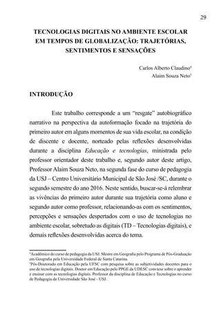 29
TECNOLOGIAS DIGITAIS NO AMBIENTE ESCOLAR
EM TEMPOS DE GLOBALIZAÇÃO: TRAJETÓRIAS,
SENTIMENTOS E SENSAÇÕES
Carlos Alberto Claudino4
Alaim Souza Neto5
INTRODUÇÃO
Este trabalho corresponde a um “resgate” autobiográfico
narrativo na perspectiva da autoformação focado na trajetória do
primeiro autor em alguns momentos de sua vida escolar, na condição
de discente e docente, norteado pelas reflexões desenvolvidas
durante a disciplina Educação e tecnologias, ministrada pelo
professor orientador deste trabalho e, segundo autor deste artigo,
ProfessorAlaim Souza Neto, na segunda fase do curso de pedagogia
da USJ – Centro Universitário Municipal de São José /SC, durante o
segundo semestre do ano 2016. Neste sentido, buscar-se-á relembrar
as vivências do primeiro autor durante sua trajetória como aluno e
segundo autor como professor, relacionando-as com os sentimentos,
percepções e sensações despertados com o uso de tecnologias no
ambiente escolar, sobretudo as digitais (TD – Tecnologias digitais), e
demais reflexões desenvolvidas acerca do tema.
4
Acadêmico do curso de pedagogia da USJ. Mestre em Geografia pelo Programa de Pós-Graduação
em Geografia pela Universidade Federal de Santa Catarina.
5
Pós-Doutorado em Educação pela UFSC com pesquisa sobre as subjetividades docentes para o
uso de tecnologias digitais. Doutor em Educação pelo PPGE da UDESC com tese sobre o aprender
e ensinar com as tecnologias digitais. Professor da disciplina de Educação e Tecnologias no curso
de Pedagogia da Universidade São José - USJ.
 