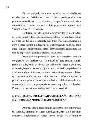 30
Não se pretende com este trabalho trazer resultados
conclusivos e definitivos, nos moldes estabelecidos em
pesquisas científicas convencionais, mas aprofundar as reflexões
supracitadas, de maneira a deixar fluir, pelo menos, algumas das
“subjetividades” vivenciadas.
Conforme as ideias são desenvolvidas e abordadas,
algumassubjetividadesvãosesobressaindo,deformaademonstrar
a percepção dos autores durante suas trajetórias e envolvimentos
com o tema. Assim, no decorrer da elaboração do trabalho, após
cada “tópico” desenvolvido, serão “abertos alguns parênteses”, a
fim de expressar e justificar alguns sentimentos.
Outro esforço pretendido com este trabalho, será de
se esquivar de sentimentos “interesseiros” que possam surgir
(nota, apreciação do público, rigorosidade de regras científicas,
acomodação no senso comum) – se bem que todo propósito está
atrelado a algum interesse – e tentar criar vínculos com o leitor
que possam estabelecer conexões com a experiência vivenciada
pelos autores, podendo servir para refletir a realidade de cada um,
sem estabelecer ou propor padrões a serem seguidos ou julgados.
Porém, o senso crítico é indispensável neste contexto.
DIFICULDADES INICIAIS PARAA REFLEXÃO: O RITMO
DA ROTINA E A MODERNIDADE “LÍQUIDA”
Dentre as dificuldades iniciais de trazer à tona lembranças
do passado, caminhos trilhados na educação, bem como resgatar
sentimentos relacionados acerca destas, esteja em diminuir o
 