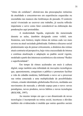 31
“ritmo do cotidiano”, distrair-nos das preocupações rotineiras
da atualidade e concentrar-nos em experiências esquecidas ou
escondidas nas nuances das lembranças do passado. O contexto
social vivenciado ao escrever este trabalho, já suscita reflexão
importante e serve como fator considerável na elaboração das
ponderações aqui pretendidas.
A modernidade líquida, expressão tão mencionada
durante as aulas, (também designada como volátil, sem
fronteiras, sem limites), impõe ritmos de rotinas cada vez mais
severos na atual sociedade globalizada. Embora o discurso social
predominante seja de pensar criticamente, a dinâmica das rotinas
atuais contraria tal perspectiva, haja vista a necessidade de intensa
e contínua atualização e adaptação ao padrão social vigente,
modelado a partir dos interesses econômicos e de extrema “fluidez
e superficialidade”.
Em tempo de ritmos acelerados em meio à cultura
digital, surge também uma infinidade de inovações tecnológicas
que, aparentemente, conquistam o público e prometem facilitar
a vida do cidadão moderno, habilitando o novo ser a processar
sua rotina conectada a uma multiplicidade de possibilidades
virtuais, criando identidades globalizadas flexíveis, moldadas aos
movimentos do mercado, e abrindo espaço para o novo: novos
paradigmas, novos produtos, novos hábitos e novas tecnologias
(ROLNIK, 1997).
Ao mesmo tempo em que o uso dinamizado de novas
tecnologias é incorporado na rotina social, incertezas e dúvidas
também são evidenciadas à medida que outras questões sociais
 