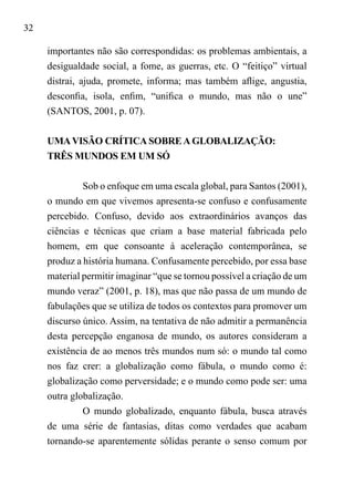 32
importantes não são correspondidas: os problemas ambientais, a
desigualdade social, a fome, as guerras, etc. O “feitiço” virtual
distrai, ajuda, promete, informa; mas também aflige, angustia,
desconfia, isola, enfim, “unifica o mundo, mas não o une”
(SANTOS, 2001, p. 07).
UMAVISÃO CRÍTICA SOBRE A GLOBALIZAÇÃO:
TRÊS MUNDOS EM UM SÓ
Sob o enfoque em uma escala global, para Santos (2001),
o mundo em que vivemos apresenta-se confuso e confusamente
percebido. Confuso, devido aos extraordinários avanços das
ciências e técnicas que criam a base material fabricada pelo
homem, em que consoante à aceleração contemporânea, se
produz a história humana. Confusamente percebido, por essa base
material permitir imaginar “que se tornou possível a criação de um
mundo veraz” (2001, p. 18), mas que não passa de um mundo de
fabulações que se utiliza de todos os contextos para promover um
discurso único. Assim, na tentativa de não admitir a permanência
desta percepção enganosa de mundo, os autores consideram a
existência de ao menos três mundos num só: o mundo tal como
nos faz crer: a globalização como fábula, o mundo como é:
globalização como perversidade; e o mundo como pode ser: uma
outra globalização.
O mundo globalizado, enquanto fábula, busca através
de uma série de fantasias, ditas como verdades que acabam
tornando-se aparentemente sólidas perante o senso comum por
 
