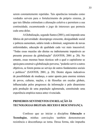 33
serem constantemente repetidas. Tais aparências tomadas como
verdades servem para o fortalecimento do próprio sistema, já
que tais fábulas estimulam a alienação coletiva e permitem a sua
continuidade, escamoteando o jogo de interesses que permeia
cada uma delas.
AGlobalização, segundo Santos (2001), está impondo uma
fábrica de perversidade: desemprego crescente, desigualdade social
e pobreza aumentam, salário tende a diminuir, surgimento de novas
enfermidades, educação de qualidade cada vez mais inacessível.
“Todas essas mazelas são diretas ou indiretamente imputáveis ao
presente processo da globalização” (SANTOS, 2001 p. 20). No
entanto, essas mesmas bases técnicas sob a qual o capitalismo se
apoia para construir a globalização perversa, “poderão servir a outros
objetivos, se forem postas ao serviço de outros fundamentos sociais
e políticos” (SANTOS, 2001, p. 20). Dentre alguns indicativos
de possibilidade de mudança, o autor aponta para enorme mistura
de povos, culturas, nações, e de filosofias em escalas globais,
influenciadas pelos progressos da informação e pelo dinamismo
pela produção de uma população aglomerada, constituindo uma
experiência empírica nunca antes vivenciada.
PRIMEIROS SENTIMENTOS EM RELAÇÃO ÀS
TECNOLOGIAS DIGITAIS: RECEIO E DESCONFIANÇA
Confesso que ao iniciar a disciplina Educação e
Tecnologias, minhas convicções também demonstravam
resistência e desconfiança ao tema. Dessa forma, não impunha
 