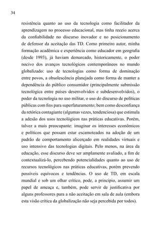 34
resistência quanto ao uso da tecnologia como facilitador da
aprendizagem no processo educacional, mas tinha receio acerca
da confiabilidade no discurso inovador e no posicionamento
de defensor da aceitação das TD. Como primeiro autor, minha
formação acadêmica e experiência como educador em geografia
(desde 1993), já haviam demarcado, historicamente, o poder
nocivo dos avanços tecnológicos contemporâneos no mundo
globalizado: uso de tecnologias como forma de dominação
entre povos, a obsolescência planejada como forma de manter a
dependência do público consumidor (principalmente submissão
tecnológica entre países desenvolvidos e subdesenvolvidos), o
poder da tecnologia no uso militar, o uso do discurso de políticas
públicas com fins para superfaturamento; bem como desconfiança
da retórica contagiante (algumas vezes, tendenciosa) que estimula
a adesão dos usos tecnológicos nas práticas educativas. Porém,
talvez a mais preocupante: imaginar os interesses econômicos
e políticos que possam estar escamoteados na adoção de um
padrão de comportamento alicerçado em realidades virtuais e
uso intensivo das tecnologias digitais. Pelo menos, na área da
educação, esse discurso deve ser amplamente avaliado, a fim de
contextualizá-lo, percebendo potencialidades quanto ao uso de
recursos tecnológicos nas práticas educativas, porém prevendo
possíveis equívocos e tendências. O uso de TD, em escala
mundial e sob um olhar crítico, pode, a princípio, assumir um
papel de ameaça e, também, pode servir de justificativa por
alguns professores para a não aceitação em sala de aula (embora
esta visão crítica da globalização não seja percebida por todos).
 