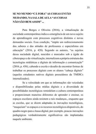 35
SE NO MUNDO “CÁ FORA” AS COISAS ENTÃO
MUDANDO, NA SALA DE AULA “AS COISAS
NÃO SÃO BEM ASSIM” ...
Para Borges e Oliveira (2016), a virtualização da
sociedade contemporânea indica a emergência de um novo sujeito
de aprendizagem com processos cognitivos distintos e novas
demandas sociais. Essa condição, “impõe um redirecionamento
dos saberes e das atitudes de professores e especialistas em
educação” (2016, p. 420). Segundo os autores, “os sujeitos
dessa sociedade digital, nascidos e marcados sob a égide do
ciberespaço e da virtualização, internalizam a própria estrutura das
tecnologias midiáticas e digitais de informação e comunicação”
(2016, p. 436), cabendo a escola o desafio de encontrar formas de
trabalhar os processos digitais com os alunos “cabeça digitais”
(aqueles estudantes nativos digitais possuidores da TMDICs
internalizados).
Se a velocidade em que as informações são veiculadas
e disponibilizadas pelas mídias digitais e a diversidade de
possibilidades tecnológicas remodelam a cultura contemporânea
e proporcionam maneiras diferentes de aprender e ensinar, os
espaços escolares ainda resistem a tais mudanças., enquanto que
as escolas, que se dizem adaptadas às inovações tecnológicas,
“maqueiam” os espaços e os recursos tecnológicos disponíveis, do
quadro-negro para a lousa digital, por exemplo, poucas inovações
pedagógicas verdadeiramente significativas são implantadas
naquele ambiente.
 