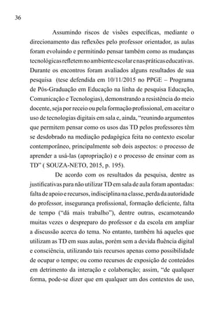 36
Assumindo riscos de visões específicas, mediante o
direcionamento das reflexões pelo professor orientador, as aulas
foram evoluindo e permitindo pensar também como as mudanças
tecnológicasrefletemnoambienteescolarenaspráticaseducativas.
Durante os encontros foram avaliados alguns resultados de sua
pesquisa (tese defendida em 10/11/2015 no PPGE – Programa
de Pós-Graduação em Educação na linha de pesquisa Educação,
Comunicação e Tecnologias), demonstrando a resistência do meio
docente, seja por receio ou pela formação profissional, em aceitar o
uso de tecnologias digitais em sala e, ainda, “reunindo argumentos
que permitem pensar como os usos das TD pelos professores têm
se desdobrado na mediação pedagógica feita no contexto escolar
contemporâneo, principalmente sob dois aspectos: o processo de
aprender a usá-las (apropriação) e o processo de ensinar com as
TD” ( SOUZA-NETO, 2015, p. 195).
De acordo com os resultados da pesquisa, dentre as
justificativas para não utilizarTD em sala de aula foram apontadas:
faltadeapoioerecursos,indisciplinanaclasse,perdadaautoridade
do professor, insegurança profissional, formação deficiente, falta
de tempo (“dá mais trabalho”), dentre outras, escamoteando
muitas vezes o despreparo do professor e da escola em ampliar
a discussão acerca do tema. No entanto, também há aqueles que
utilizam as TD em suas aulas, porém sem a devida fluência digital
e consciência, utilizando tais recursos apenas como possibilidade
de ocupar o tempo; ou como recursos de exposição de conteúdos
em detrimento da interação e colaboração; assim, “de qualquer
forma, pode-se dizer que em qualquer um dos contextos de uso,
 