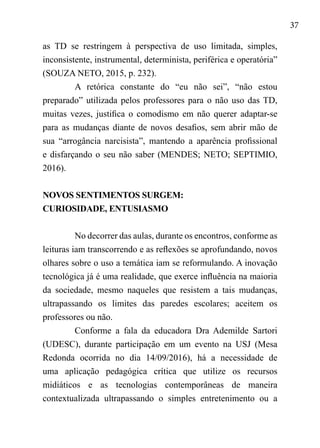37
as TD se restringem à perspectiva de uso limitada, simples,
inconsistente, instrumental, determinista, periférica e operatória”
(SOUZA NETO, 2015, p. 232).
A retórica constante do “eu não sei”, “não estou
preparado” utilizada pelos professores para o não uso das TD,
muitas vezes, justifica o comodismo em não querer adaptar-se
para as mudanças diante de novos desafios, sem abrir mão de
sua “arrogância narcisista”, mantendo a aparência profissional
e disfarçando o seu não saber (MENDES; NETO; SEPTIMIO,
2016).
NOVOS SENTIMENTOS SURGEM:
CURIOSIDADE, ENTUSIASMO
No decorrer das aulas, durante os encontros, conforme as
leituras iam transcorrendo e as reflexões se aprofundando, novos
olhares sobre o uso a temática iam se reformulando. A inovação
tecnológica já é uma realidade, que exerce influência na maioria
da sociedade, mesmo naqueles que resistem a tais mudanças,
ultrapassando os limites das paredes escolares; aceitem os
professores ou não.
Conforme a fala da educadora Dra Ademilde Sartori
(UDESC), durante participação em um evento na USJ (Mesa
Redonda ocorrida no dia 14/09/2016), há a necessidade de
uma aplicação pedagógica crítica que utilize os recursos
midiáticos e as tecnologias contemporâneas de maneira
contextualizada ultrapassando o simples entretenimento ou a
 