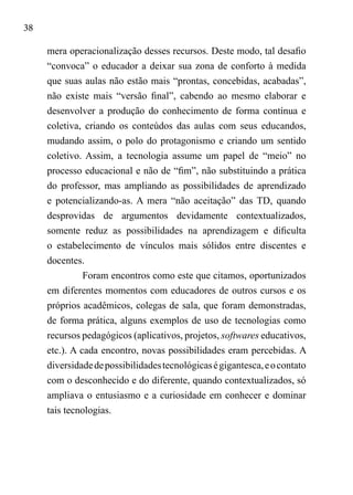 38
mera operacionalização desses recursos. Deste modo, tal desafio
“convoca” o educador a deixar sua zona de conforto à medida
que suas aulas não estão mais “prontas, concebidas, acabadas”,
não existe mais “versão final”, cabendo ao mesmo elaborar e
desenvolver a produção do conhecimento de forma contínua e
coletiva, criando os conteúdos das aulas com seus educandos,
mudando assim, o polo do protagonismo e criando um sentido
coletivo. Assim, a tecnologia assume um papel de “meio” no
processo educacional e não de “fim”, não substituindo a prática
do professor, mas ampliando as possibilidades de aprendizado
e potencializando-as. A mera “não aceitação” das TD, quando
desprovidas de argumentos devidamente contextualizados,
somente reduz as possibilidades na aprendizagem e dificulta
o estabelecimento de vínculos mais sólidos entre discentes e
docentes.
Foram encontros como este que citamos, oportunizados
em diferentes momentos com educadores de outros cursos e os
próprios acadêmicos, colegas de sala, que foram demonstradas,
de forma prática, alguns exemplos de uso de tecnologias como
recursos pedagógicos (aplicativos, projetos, softwares educativos,
etc.). A cada encontro, novas possibilidades eram percebidas. A
diversidadedepossibilidadestecnológicaségigantesca,eocontato
com o desconhecido e do diferente, quando contextualizados, só
ampliava o entusiasmo e a curiosidade em conhecer e dominar
tais tecnologias.
 