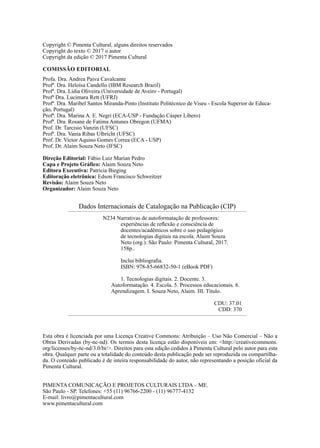 Copyright © Pimenta Cultural, alguns direitos reservados
Copyright do texto © 2017 o autor
Copyright da edição © 2017 Pimenta Cultural
COMISSÃO EDITORIAL
Profa. Dra. Andrea Paiva Cavalcante
Profª. Dra. Heloísa Candello (IBM Research Brazil)
Profª. Dra. Lídia Oliveira (Universidade de Aveiro - Portugal)
Profª Dra. Lucimara Rett (UFRJ)
Profª. Dra. Maribel Santos Miranda-Pinto (Instituto Politécnico de Viseu - Escola Superior de Educa-
ção, Portugal)
Profª. Dra. Marina A. E. Negri (ECA-USP - Fundação Cásper Líbero)
Profª. Dra. Rosane de Fatima Antunes Obregon (UFMA)
Prof. Dr. Tarcisio Vanzin (UFSC)
Profª. Dra. Vania Ribas Ulbricht (UFSC)
Prof. Dr. Victor Aquino Gomes Correa (ECA - USP)
Prof. Dr. Alaim Souza Neto (IFSC)
Direção Editorial: Fábio Luiz Marian Pedro
Capa e Projeto Gráfico: Alaim Souza Neto
Editora Executiva: Patricia Bieging
Editoração eletrônica: Edson Francisco Schweitzer
Revisão: Alaim Souza Neto
Organizador: Alaim Souza Neto
PIMENTA COMUNICAÇÃO E PROJETOS CULTURAIS LTDA – ME.
São Paulo - SP. Telefones: +55 (11) 96766-2200 - (11) 96777-4132
E-mail: livro@pimentacultural.com
www.pimentacultural.com
Dados Internacionais de Catalogação na Publicação (CIP)
N234 Narrativas de autoformatação de professores:
experiências de reflexão e consciência de
docentes/acadêmicos sobre o uso pedagógico
de tecnologias digitais na escola. Alaim Souza
Neto (org.). São Paulo: Pimenta Cultural, 2017.
158p..
Inclui bibliografia.
ISBN: 978-85-66832-50-1 (eBook PDF)
1. Tecnologias digitais. 2. Docente. 3.
Autoformatação. 4. Escola. 5. Processos educacionais. 6.
Aprendizagem. I. Souza Neto, Alaim. III. Título.
CDU: 37.01
CDD: 370
Esta obra é licenciada por uma Licença Creative Commons: Atribuição – Uso Não Comercial – Não a
Obras Derivadas (by-nc-nd). Os termos desta licença estão disponíveis em: <http://creativecommons.
org/licenses/by-nc-nd/3.0/br/>. Direitos para esta edição cedidos à Pimenta Cultural pelo autor para esta
obra. Qualquer parte ou a totalidade do conteúdo desta publicação pode ser reproduzida ou compartilha-
da. O conteúdo publicado é de inteira responsabilidade do autor, não representando a posição oficial da
Pimenta Cultural.
 