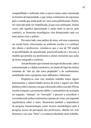 43
compartilhada e unificada entre os povos nunca antes constatada
na história da humanidade, o que realça sentimentos de esperança
para o mundo que ainda pode ser: uma outra globalização. Porém,
tal visão não pode ser simplificada, já que essa unificação, muitas
vezes, não significa aproximação e união entre os povos, pelo
contrário, as fronteiras tecnológicas vêm distanciando cada vez
mais países ricos e pobres.
Por outro lado, uma análise do tema, sob uma conjuntura
em escala local, relacionadas ao ambiente escolar e o cotidiano
dos alunos e professores, constata-se que o uso de TD amplia
as possibilidades de aprendizado, potencializando-as e inovam, à
medida que permite aos professores e alunos recriarem suas aulas
de forma integrada e contínua.
Aos professores que resistem em negar tal discussão, cabe a
conscientização e o debate construtivo, no intuito de fugir da retórica
constante do “não sei, não estou preparado” e do conformismo,
caminhando rumo a propostas mais edificantes e laboriosas.
Propõem-se com este modesto trabalho traçar alguns
pensamentos e subjetividades acerca do tema e sugerir um olhar
dialéticosobreomesmo,emqueadiscussãosobreousodasTDnas
escolas rompam o pensamento dúbio e contraditório da aceitação
ou negação, “ameaça” ou “inovação” e passem a considerar a
coexistênciadeambossentimentosepontosdevistas,umimpondo
significância sobre o outro. Demonstra também a importância
da pesquisa fenomenologia, como recurso metodológico para a
pesquisa acerca da percepção dos professores, obtidos em seus
discursos e em suas “falas” e o contexto abordado neste trabalho.
 