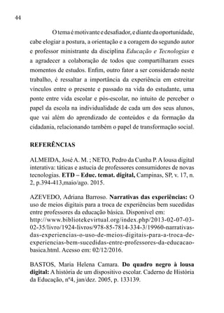 44
Otemaémotivanteedesafiador,ediantedaoportunidade,
cabe elogiar a postura, a orientação e a coragem do segundo autor
e professor ministrante da disciplina Educação e Tecnologias e
a agradecer a colaboração de todos que compartilharam esses
momentos de estudos. Enfim, outro fator a ser considerado neste
trabalho, é ressaltar a importância da experiência em estreitar
vínculos entre o presente e passado na vida do estudante, uma
ponte entre vida escolar e pós-escolar, no intuito de perceber o
papel da escola na individualidade de cada um dos seus alunos,
que vai além do aprendizado de conteúdos e da formação da
cidadania, relacionando também o papel de transformação social.
REFERÊNCIAS
ALMEIDA, JoséA. M. ; NETO, Pedro da Cunha P.Alousa digital
interativa: táticas e astucia de professores consumidores de novas
tecnologias. ETD – Educ. temat. digital, Campinas, SP, v. 17, n.
2, p.394-413,maio/ago. 2015.
AZEVEDO, Adriana Barroso. Narrativas das experiências: O
uso de meios digitais para a troca de experiências bem sucedidas
entre professores da educação básica. Disponível em:
http://www.bibliotekevirtual.org/index.php/2013-02-07-03-
02-35/livro/1924-livros/978-85-7814-334-3/19960-narrativas-
das-experiencias-o-uso-de-meios-digitais-para-a-troca-de-
experiencias-bem-sucedidas-entre-professores-da-educacao-
basica.html. Acesso em: 02/12/2016.
BASTOS, Maria Helena Camara. Do quadro negro à lousa
digital: A história de um dispositivo escolar. Caderno de História
da Educação, nº4, jan/dez. 2005, p. 133139.
 