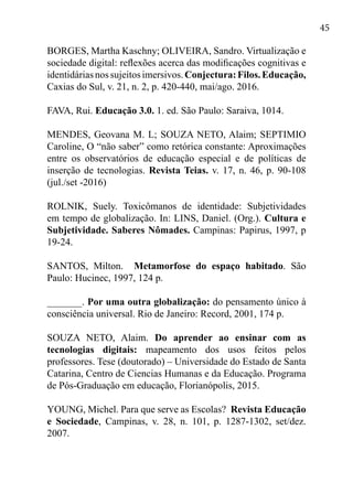 45
BORGES, Martha Kaschny; OLIVEIRA, Sandro. Virtualização e
sociedade digital: reflexões acerca das modificações cognitivas e
identidáriasnossujeitosimersivos.Conjectura:Filos.Educação,
Caxias do Sul, v. 21, n. 2, p. 420-440, mai/ago. 2016.
FAVA, Rui. Educação 3.0. 1. ed. São Paulo: Saraiva, 1014.
MENDES, Geovana M. L; SOUZA NETO, Alaim; SEPTIMIO
Caroline, O “não saber” como retórica constante: Aproximações
entre os observatórios de educação especial e de políticas de
inserção de tecnologias. Revista Teias. v. 17, n. 46, p. 90-108
(jul./set -2016)
ROLNIK, Suely. Toxicômanos de identidade: Subjetividades
em tempo de globalização. In: LINS, Daniel. (Org.). Cultura e
Subjetividade. Saberes Nômades. Campinas: Papirus, 1997, p
19-24.
SANTOS, Milton. Metamorfose do espaço habitado. São
Paulo: Hucinec, 1997, 124 p.
_______. Por uma outra globalização: do pensamento único à
consciência universal. Rio de Janeiro: Record, 2001, 174 p.
SOUZA NETO, Alaim. Do aprender ao ensinar com as
tecnologias digitais: mapeamento dos usos feitos pelos
professores. Tese (doutorado) – Universidade do Estado de Santa
Catarina, Centro de Ciencias Humanas e da Educação. Programa
de Pós-Graduação em educação, Florianópolis, 2015.
YOUNG, Michel. Para que serve as Escolas? Revista Educação
e Sociedade, Campinas, v. 28, n. 101, p. 1287-1302, set/dez.
2007.
 