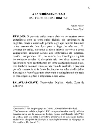 47
A EXPERIÊNCIA NO USO
DAS TECNOLOGIAS DIGITAIS
	
Renata Nunes6
Alaim Souza Neto7
RESUMO: O presente artigo tem o objetivo de mostrar nossa
experiência com as tecnologias digitais. Os sentimentos de
angústia, medo e ansiedade perante algo que sempre tentamos
evitar arrumando desculpas para a fuga do não uso. No
decorrer do artigo, narramos a nossa própria trajetória e como
conseguimos enfrentar alguns dos sentimentos de incerteza,
dúvida, insegurança, etc., no campo das tecnologias digitais
no contexto escolar. A disciplina não nos tirou somente os
sentimentos ruins que tínhamos em torno das tecnologias digitais,
mas também nos motivou a sair da zona de conforto, e procurar
por nós mesmo, ir atrás do conhecimento. As aulas da disciplina
Educação e Tecnologias nos trouxeram o conhecimento em meio
as tecnologias digitais e ampliaram nossa visão.
PALAVRAS-CHAVE: Tecnologias Digitais. Medo. Zona de
Conforto.
6
Graduanda 2ª fase em pedagogia no Centro Universitário de São José.
7
Pós-Doutorado em Educação pela UFSC com pesquisa sobre as subjetividades
docentes para o uso de tecnologias digitais. Doutor em Educação pelo PPGE
da UDESC com tese sobre o aprender e ensinar com as tecnologias digitais.
Professor da disciplina de Educação e Tecnologias no curso de Pedagogia da
Universidade São José - USJ.
 