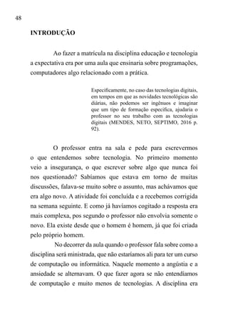 48
INTRODUÇÃO
Ao fazer a matrícula na disciplina educação e tecnologia
a expectativa era por uma aula que ensinaria sobre programações,
computadores algo relacionado com a prática.
Especificamente, no caso das tecnologias digitais,
em tempos em que as novidades tecnológicas são
diárias, não podemos ser ingênuos e imaginar
que um tipo de formação especifica, ajudaria o
professor no seu trabalho com as tecnologias
digitais (MENDES, NETO, SEPTIMO, 2016 p.
92).
O professor entra na sala e pede para escrevermos
o que entendemos sobre tecnologia. No primeiro momento
veio a insegurança, o que escrever sobre algo que nunca foi
nos questionado? Sabíamos que estava em torno de muitas
discussões, falava-se muito sobre o assunto, mas achávamos que
era algo novo. A atividade foi concluída e a recebemos corrigida
na semana seguinte. E como já havíamos cogitado a resposta era
mais complexa, pos segundo o professor não envolvia somente o
novo. Ela existe desde que o homem é homem, já que foi criada
pelo próprio homem.
No decorrer da aula quando o professor fala sobre como a
disciplina será ministrada, que não estaríamos ali para ter um curso
de computação ou informática. Naquele momento a angústia e a
ansiedade se alternavam. O que fazer agora se não entendíamos
de computação e muito menos de tecnologias. A disciplina era
 
