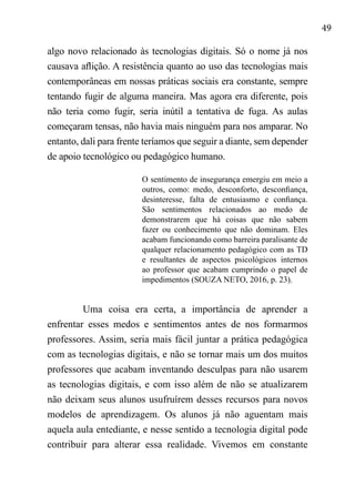 49
algo novo relacionado às tecnologias digitais. Só o nome já nos
causava aflição. A resistência quanto ao uso das tecnologias mais
contemporâneas em nossas práticas sociais era constante, sempre
tentando fugir de alguma maneira. Mas agora era diferente, pois
não teria como fugir, seria inútil a tentativa de fuga. As aulas
começaram tensas, não havia mais ninguém para nos amparar. No
entanto, dali para frente teríamos que seguir a diante, sem depender
de apoio tecnológico ou pedagógico humano.
O sentimento de insegurança emergiu em meio a
outros, como: medo, desconforto, desconfiança,
desinteresse, falta de entusiasmo e confiança.
São sentimentos relacionados ao medo de
demonstrarem que há coisas que não sabem
fazer ou conhecimento que não dominam. Eles
acabam funcionando como barreira paralisante de
qualquer relacionamento pedagógico com as TD
e resultantes de aspectos psicológicos internos
ao professor que acabam cumprindo o papel de
impedimentos (SOUZA NETO, 2016, p. 23).
Uma coisa era certa, a importância de aprender a
enfrentar esses medos e sentimentos antes de nos formarmos
professores. Assim, seria mais fácil juntar a prática pedagógica
com as tecnologias digitais, e não se tornar mais um dos muitos
professores que acabam inventando desculpas para não usarem
as tecnologias digitais, e com isso além de não se atualizarem
não deixam seus alunos usufruírem desses recursos para novos
modelos de aprendizagem. Os alunos já não aguentam mais
aquela aula entediante, e nesse sentido a tecnologia digital pode
contribuir para alterar essa realidade. Vivemos em constante
 