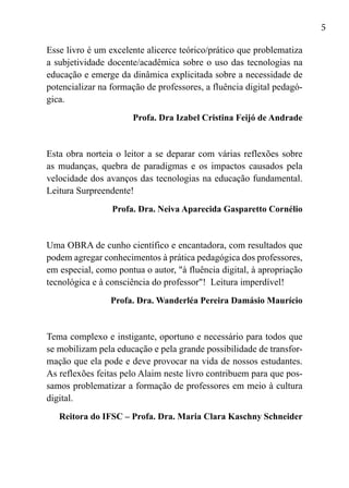 5
Esse livro é um excelente alicerce teórico/prático que problematiza
a subjetividade docente/acadêmica sobre o uso das tecnologias na
educação e emerge da dinâmica explicitada sobre a necessidade de
potencializar na formação de professores, a fluência digital pedagó-
gica.
Profa. Dra Izabel Cristina Feijó de Andrade
Esta obra norteia o leitor a se deparar com várias reflexões sobre
as mudanças, quebra de paradigmas e os impactos causados pela
velocidade dos avanços das tecnologias na educação fundamental.
Leitura Surpreendente!
Profa. Dra. Neiva Aparecida Gasparetto Cornélio
Uma OBRA de cunho científico e encantadora, com resultados que
podem agregar conhecimentos à prática pedagógica dos professores,
em especial, como pontua o autor, "à fluência digital, à apropriação
tecnológica e à consciência do professor"! Leitura imperdível!
Profa. Dra. Wanderléa Pereira Damásio Maurício
Tema complexo e instigante, oportuno e necessário para todos que
se mobilizam pela educação e pela grande possibilidade de transfor-
mação que ela pode e deve provocar na vida de nossos estudantes.
As reflexões feitas pelo Alaim neste livro contribuem para que pos-
samos problematizar a formação de professores em meio à cultura
digital.
Reitora do IFSC – Profa. Dra. Maria Clara Kaschny Schneider
 
