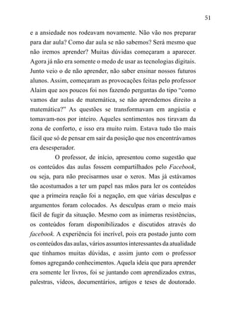 51
e a ansiedade nos rodeavam novamente. Não vão nos preparar
para dar aula? Como dar aula se não sabemos? Será mesmo que
não iremos aprender? Muitas dúvidas começaram a aparecer.
Agora já não era somente o medo de usar as tecnologias digitais.
Junto veio o de não aprender, não saber ensinar nossos futuros
alunos. Assim, começaram as provocações feitas pelo professor
Alaim que aos poucos foi nos fazendo perguntas do tipo “como
vamos dar aulas de matemática, se não aprendemos direito a
matemática?” As questões se transformavam em angústia e
tomavam-nos por inteiro. Aqueles sentimentos nos tiravam da
zona de conforto, e isso era muito ruim. Estava tudo tão mais
fácil que só de pensar em sair da posição que nos encontrávamos
era desesperador.
O professor, de início, apresentou como sugestão que
os conteúdos das aulas fossem compartilhados pelo Facebook,
ou seja, para não precisarmos usar o xerox. Mas já estávamos
tão acostumados a ter um papel nas mãos para ler os conteúdos
que a primeira reação foi a negação, em que várias desculpas e
argumentos foram colocados. As desculpas eram o meio mais
fácil de fugir da situação. Mesmo com as inúmeras resistências,
os conteúdos foram disponibilizados e discutidos através do
facebook. A experiência foi incrível, pois era postado junto com
os conteúdos das aulas, vários assuntos interessantes da atualidade
que tínhamos muitas dúvidas, e assim junto com o professor
fomos agregando conhecimentos. Aquela ideia que para aprender
era somente ler livros, foi se juntando com aprendizados extras,
palestras, vídeos, documentários, artigos e teses de doutorado.
 