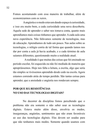 52
Fomos acostumando com essa maneira de trabalhar, além de
economizarmos com os xerox.
Aangústia e o medo estavam dando espaço à curiosidade,
e isso era muito bom, a cada curiosidade uma nova descoberta.
Aquela sede de aprender e saber nos tomava conta, quanto mais
aprendíamos mais coisas tínhamos que aprender. A cada aula uma
nova experiência. Não falávamos somente de tecnologias, mas
de educação. Aprendíamos de tudo um pouco. Nas aulas sobre as
tecnologias, o relógio corria de tal forma que quando íamos nos
dar por conta a aula já havia acabado, e a cada término de aula
saíamos diferentes, questionando muito a realidade atual.
A realidade é que muitas das coisas que foi ensinado no
período escolar, foi esquecida ou não foi mediada de maneira que
apropriássemos. Hoje nos falta a leitura, a escrita, algo que seria
tão simples se tivéssemos aprendido desde cedo na escola. Agora
estamos correndo atrás do tempo perdido. São tantas coisas para
aprender, que a ansiedade e angústia nos rondavam sempre.
POR QUE HÁ RESISTÊNCIAS
NO USO DAS TECNOLOGIAS DIGITAIS?
No decorrer da disciplina fomos percebendo que o
problema não era somente o não saber usar as tecnologias
digitais. Estava muito além disso, envolvia os medos,
inseguranças, angústias, sentimentos que não eram favoráveis
ao uso das tecnologias digitais. Elas devem ser usadas para
que não tenhamos mais medos. Somente quando usamos com
 