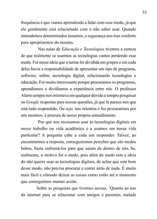 53
frequência é que vamos aprendendo a lidar com esse medo, já que
ele geralmente está relacionado com o não saber usar. Quando
entendemos determinados assuntos, a segurança nos traz conforto
para apropriarmos do mesmo.
Nas aulas de Educação e Tecnologias tivemos a certeza
de que realmente se usarmos as tecnologias vamos perdendo esse
medo. Foi nessa ideia que a turma foi dividida em grupos e em cada
deles havia a responsabilidade de apresentar um tipo de programa,
software, enfim, tecnologia digital, relacionando tecnologias e
educação. Foi muito interessante porque procuramos os programas,
aprendíamos e dividíamos a experiência entre nós. O professor
Alaim sempre nos orientava em qualquer dúvida a sempre pesquisar
no Google respostas para nossas questões, já que lá parece-nos que
está tudo respondido. Ou seja, nos orientou e fez procurarmos por
nós mesmos, à procura de nosso próprio entendimento.
Por que nos recusamos usar as tecnologias digitais em
nosso trabalho ou vida acadêmica e a usamos em nossa vida
particular? A pergunta cabe a cada um responder. Talvez, ao
encontrarmos a resposta, conseguiremos perceber que são medos
bobos, basta enfrentá-los para que saiam de dentro de nós. Se,
realmente, o motivo for o medo, pois além do medo tem a ideia
do não querer usar as tecnologias digitais, de achar que está bom
desse modo, não precisa procurar e correr atrás de nada. É muito
mais fácil e cômodo deixar as coisas como estão até o momento
que conseguimos manter assim.
Sobre as pesquisas que tivemos acesso, ‘Quanto ao uso
da internet para se relacionar com amigos e parentes, metade
 