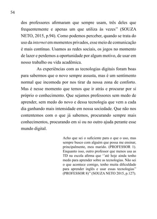 54
dos professores afirmaram que sempre usam, três deles que
frequentemente e apenas um que utiliza às vezes’’ (SOUZA
NETO, 2015, p.94). Como podemos perceber, quando se trata do
uso da internet em momentos privados, esse meio de comunicação
é mais contínuo. Usamos as redes sociais, os jogos no momento
de lazer e perdemos a oportunidade por algum motivo, de usar em
nosso trabalho ou vida acadêmica.
As experiências com as tecnologias digitais foram boas
para sabermos que o novo sempre assusta, mas é um sentimento
normal que incomoda por nos tirar da nossa zona de conforto.
Mas é nesse momento que temos que ir atrás e procurar por si
próprio o conhecimento. Que sejamos professores sem medo de
aprender, sem medo do novo e dessa tecnologia que vem a cada
dia ganhando mais intensidade em nossa sociedade. Que não nos
contentemos com o que já sabemos, procurando sempre mais
conhecimentos, procurando em si ou no outro ajuda perante esse
mundo digital.
Acho que sei o suficiente para o que o uso, mas
sempre busco com alguém que possa me ensinar,
principalmente, meu marido. (PROFESSOR 1).
Enquanto isso, outro professor que menos usa as
TD na escola afirma que ‘’até hoje ainda tenho
medo para aprender sobre as tecnologias. Não sei
o que acontece comigo, tenho muita dificuldade
para aprender inglês e usar essas tecnologias’’
(PROFESSOR 8)’’ (SOUZA NETO 2015, p.127).
 