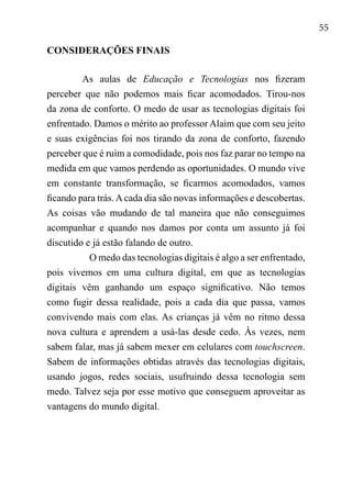 55
CONSIDERAÇÕES FINAIS
As aulas de Educação e Tecnologias nos fizeram
perceber que não podemos mais ficar acomodados. Tirou-nos
da zona de conforto. O medo de usar as tecnologias digitais foi
enfrentado. Damos o mérito ao professor Alaim que com seu jeito
e suas exigências foi nos tirando da zona de conforto, fazendo
perceber que é ruim a comodidade, pois nos faz parar no tempo na
medida em que vamos perdendo as oportunidades. O mundo vive
em constante transformação, se ficarmos acomodados, vamos
ficando para trás.Acada dia são novas informações e descobertas.
As coisas vão mudando de tal maneira que não conseguimos
acompanhar e quando nos damos por conta um assunto já foi
discutido e já estão falando de outro.
O medo das tecnologias digitais é algo a ser enfrentado,
pois vivemos em uma cultura digital, em que as tecnologias
digitais vêm ganhando um espaço significativo. Não temos
como fugir dessa realidade, pois a cada dia que passa, vamos
convivendo mais com elas. As crianças já vêm no ritmo dessa
nova cultura e aprendem a usá-las desde cedo. Às vezes, nem
sabem falar, mas já sabem mexer em celulares com touchscreen.
Sabem de informações obtidas através das tecnologias digitais,
usando jogos, redes sociais, usufruindo dessa tecnologia sem
medo. Talvez seja por esse motivo que conseguem aproveitar as
vantagens do mundo digital.
 