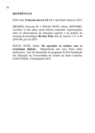 56
REFERÊNCIAS
FAVA, Rui. O docente da era 3.0. Ed.1. São Paulo: Saraiva, 2014.
MENDES, Geovana M. l. SOUZA NETO, Alaim. SEPTIMIO,
Caroline. O não saber como retórica constante: Aproximações
entre os observatórios de educação especial e de política de
inserção de tecnologia. Revista Teias, Rio de Janeiro v.17, n 46
p.90-109, jul/ set 2016.
SOUZA NETO, Alaim. Do aprender ao ensinar com as
tecnologias digitais. Mapeamento dos usos feitos pelos
professores. Tese de Doutorado do programa de Pós-Graduação
em Educação da Universidade do Estado de Santa Catarina.
FAED/UDESC: Florianópolis 2015.
 
