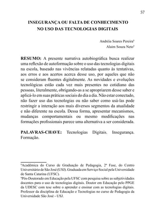 57
INSEGURANÇA OU FALTA DE CONHECIMENTO
NO USO DAS TECNOLOGIAS DIGITAIS
Andréia Soares Pereira8
Alaim Souza Neto9
RESUMO: A presente narrativa autobiográfica busca realizar
uma reflexão de autoformação sobre o uso das tecnologias digitais
na escola, baseado nas vivências relatadas quanto às tentativas,
aos erros e aos acertos acerca desse uso, por aqueles que não
se consideram fluentes digitalmente. As novidades e evoluções
tecnológicas estão cada vez mais presentes no cotidiano das
pessoas, literalmente, obrigando-as a se apropriarem desse saber e
aplicá-lo em suas práticas sociais do dia a dia. Não estar conectado,
não fazer uso das tecnologias ou não saber como usá-las pode
restringir a interação aos mais diversos segmentos da atualidade
e não diferente na escola. Dessa forma, apresentar mecanismos,
mudanças comportamentais ou mesmo modificações nas
formações profissionais parece uma alternativa a ser considerada.
PALAVRAS-CHAVE: Tecnologias Digitais. Insegurança.
Formação.
8
Acadêmica do Curso de Graduação de Pedagogia, 2ª Fase, do Centro
UniversitáriodeSãoJosé(USJ).GraduadaemServiçoSocialpelaUniversidade
de Santa Catarina (UFSC).
9
Pós-Doutorado em Educação pela UFSC com pesquisa sobre as subjetividades
docentes para o uso de tecnologias digitais. Doutor em Educação pelo PPGE
da UDESC com tese sobre o aprender e ensinar com as tecnologias digitais.
Professor da disciplina de Educação e Tecnologias no curso de Pedagogia da
Universidade São José - USJ.
 