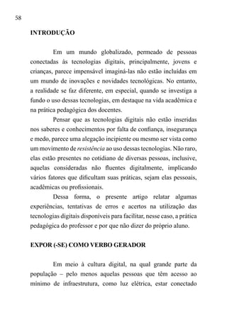 58
INTRODUÇÃO
Em um mundo globalizado, permeado de pessoas
conectadas às tecnologias digitais, principalmente, jovens e
crianças, parece impensável imaginá-las não estão incluídas em
um mundo de inovações e novidades tecnológicas. No entanto,
a realidade se faz diferente, em especial, quando se investiga a
fundo o uso dessas tecnologias, em destaque na vida acadêmica e
na prática pedagógica dos docentes.
Pensar que as tecnologias digitais não estão inseridas
nos saberes e conhecimentos por falta de confiança, insegurança
e medo, parece uma alegação incipiente ou mesmo ser vista como
um movimento de resistência ao uso dessas tecnologias. Não raro,
elas estão presentes no cotidiano de diversas pessoas, inclusive,
aquelas consideradas não fluentes digitalmente, implicando
vários fatores que dificultam suas práticas, sejam elas pessoais,
acadêmicas ou profissionais.
Dessa forma, o presente artigo relatar algumas
experiências, tentativas de erros e acertos na utilização das
tecnologias digitais disponíveis para facilitar, nesse caso, a prática
pedagógica do professor e por que não dizer do próprio aluno.
EXPOR (-SE) COMO VERBO GERADOR
Em meio à cultura digital, na qual grande parte da
população – pelo menos aquelas pessoas que têm acesso ao
mínimo de infraestrutura, como luz elétrica, estar conectado
 