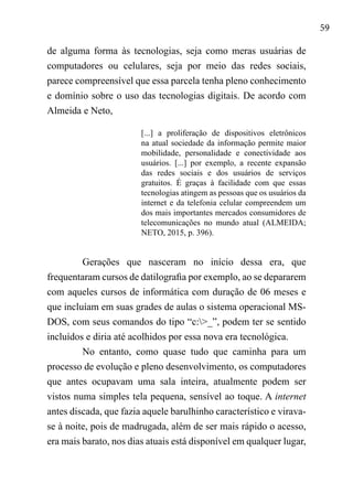 59
de alguma forma às tecnologias, seja como meras usuárias de
computadores ou celulares, seja por meio das redes sociais,
parece compreensível que essa parcela tenha pleno conhecimento
e domínio sobre o uso das tecnologias digitais. De acordo com
Almeida e Neto,
[...] a proliferação de dispositivos eletrônicos
na atual sociedade da informação permite maior
mobilidade, personalidade e conectividade aos
usuários. [...] por exemplo, a recente expansão
das redes sociais e dos usuários de serviços
gratuitos. É graças à facilidade com que essas
tecnologias atingem as pessoas que os usuários da
internet e da telefonia celular compreendem um
dos mais importantes mercados consumidores de
telecomunicações no mundo atual (ALMEIDA;
NETO, 2015, p. 396).
Gerações que nasceram no início dessa era, que
frequentaram cursos de datilografia por exemplo, ao se depararem
com aqueles cursos de informática com duração de 06 meses e
que incluíam em suas grades de aulas o sistema operacional MS-
DOS, com seus comandos do tipo “c:>_”, podem ter se sentido
incluídos e diria até acolhidos por essa nova era tecnológica.
No entanto, como quase tudo que caminha para um
processo de evolução e pleno desenvolvimento, os computadores
que antes ocupavam uma sala inteira, atualmente podem ser
vistos numa simples tela pequena, sensível ao toque. A internet
antes discada, que fazia aquele barulhinho característico e virava-
se à noite, pois de madrugada, além de ser mais rápido o acesso,
era mais barato, nos dias atuais está disponível em qualquer lugar,
 