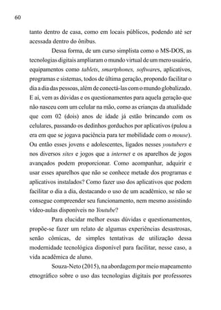 60
tanto dentro de casa, como em locais públicos, podendo até ser
acessada dentro do ônibus.
Dessa forma, de um curso simplista como o MS-DOS, as
tecnologiasdigitaisampliaramomundovirtualdeummerousuário,
equipamentos como tablets, smartphones, softwares, aplicativos,
programas e sistemas, todos de última geração, propondo facilitar o
diaadiadaspessoas,alémdeconectá-lascomomundoglobalizado.
E aí, vem as dúvidas e os questionamentos para aquela geração que
não nasceu com um celular na mão, como as crianças da atualidade
que com 02 (dois) anos de idade já estão brincando com os
celulares, passando os dedinhos gorduchos por aplicativos (pulou a
era em que se jogava paciência para ter mobilidade com o mouse).
Ou então esses jovens e adolescentes, ligados nesses youtubers e
nos diversos sites e jogos que a internet e os aparelhos de jogos
avançados podem proporcionar. Como acompanhar, adquirir e
usar esses aparelhos que não se conhece metade dos programas e
aplicativos instalados? Como fazer uso dos aplicativos que podem
facilitar o dia a dia, destacando o uso de um acadêmico, se não se
consegue compreender seu funcionamento, nem mesmo assistindo
vídeo-aulas disponíveis no Youtube?
Para elucidar melhor essas dúvidas e questionamentos,
propõe-se fazer um relato de algumas experiências desastrosas,
senão cômicas, de simples tentativas de utilização dessa
modernidade tecnológica disponível para facilitar, nesse caso, a
vida acadêmica de aluno.
Souza-Neto (2015), na abordagem por meio mapeamento
etnográfico sobre o uso das tecnologias digitais por professores
 